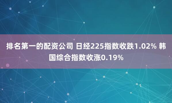 排名第一的配资公司 日经225指数收跌1.02% 韩国综合指数收涨0.19%