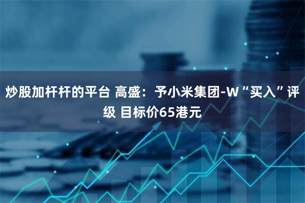 炒股加杆杆的平台 高盛：予小米集团-W“买入”评级 目标价65港元