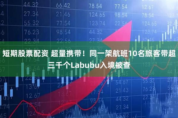 短期股票配资 超量携带！同一架航班10名旅客带超三千个Labubu入境被查