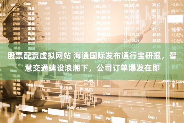 股票配资虚拟网站 海通国际发布通行宝研报，智慧交通建设浪潮下，公司订单爆发在即