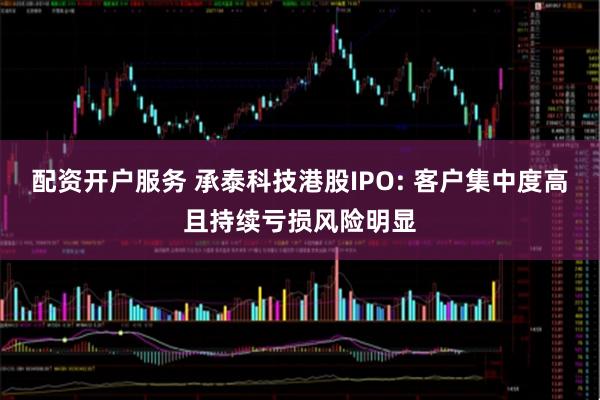 配资开户服务 承泰科技港股IPO: 客户集中度高且持续亏损风险明显