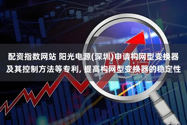 配资指数网站 阳光电源(深圳)申请构网型变换器及其控制方法等专利, 提高构网型变换器的稳定性
