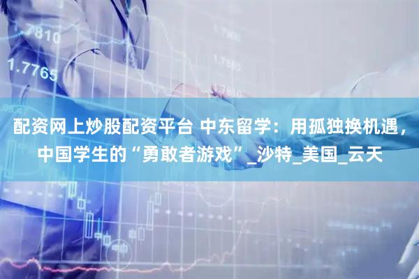 配资网上炒股配资平台 中东留学：用孤独换机遇，中国学生的“勇敢者游戏”_沙特_美国_云天