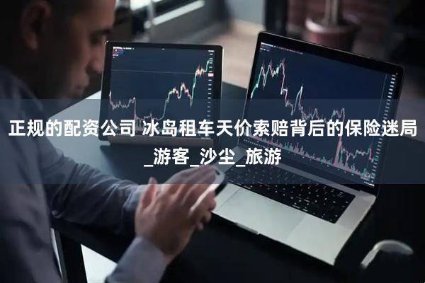 正规的配资公司 冰岛租车天价索赔背后的保险迷局_游客_沙尘_旅游