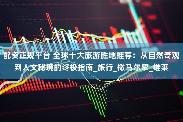 配资正规平台 全球十大旅游胜地推荐：从自然奇观到人文秘境的终极指南_旅行_撒马尔罕_维莱