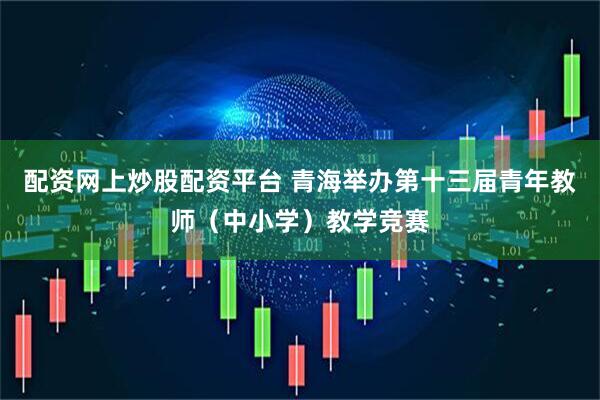 配资网上炒股配资平台 青海举办第十三届青年教师（中小学）教学竞赛