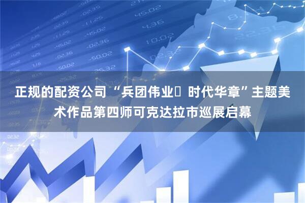 正规的配资公司 “兵团伟业・时代华章”主题美术作品第四师可克达拉市巡展启幕