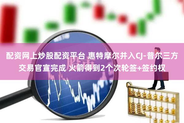 配资网上炒股配资平台 惠特摩尔并入CJ-普尔三方交易官宣完成 火箭得到2个次轮签+签约权
