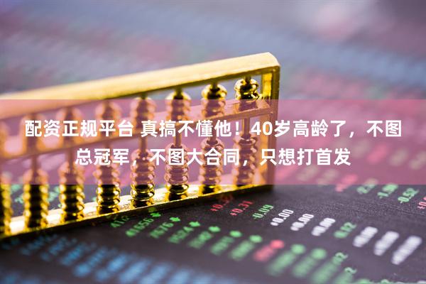 配资正规平台 真搞不懂他！40岁高龄了，不图总冠军，不图大合同，只想打首发