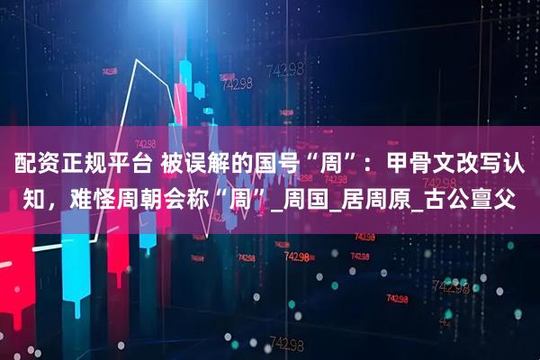 配资正规平台 被误解的国号“周”：甲骨文改写认知，难怪周朝会称“周”_周国_居周原_古公亶父