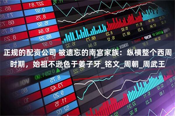 正规的配资公司 被遗忘的南宫家族：纵横整个西周时期，始祖不逊色于姜子牙_铭文_周朝_周武王