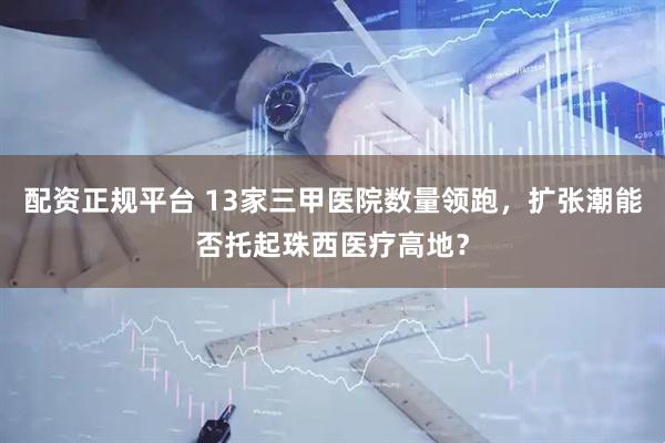 配资正规平台 13家三甲医院数量领跑，扩张潮能否托起珠西医疗高地？