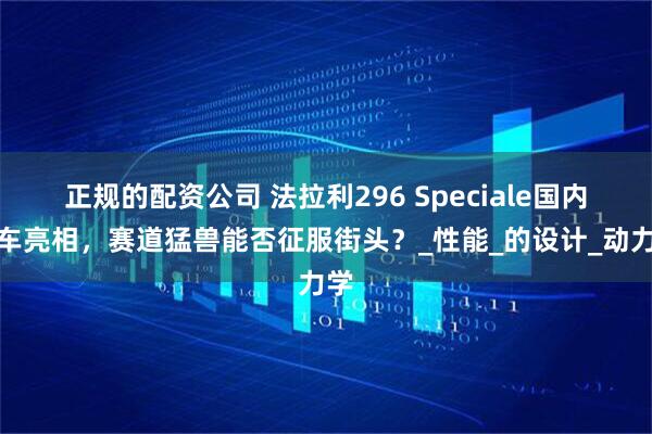 正规的配资公司 法拉利296 Speciale国内实车亮相，赛道猛兽能否征服街头？_性能_的设计_动力学