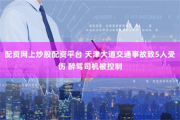 配资网上炒股配资平台 天津大道交通事故致5人受伤 醉驾司机被控制