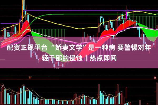 配资正规平台 “娇妻文学”是一种病 要警惕对年轻干部的侵蚀｜热点即阅