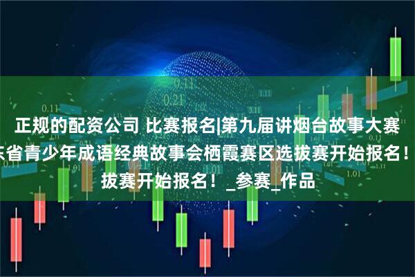 正规的配资公司 比赛报名|第九届讲烟台故事大赛暨2025山东省青少年成语经典故事会栖霞赛区选拔赛开始报名！_参赛_作品