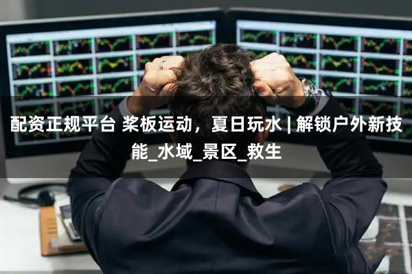 配资正规平台 桨板运动，夏日玩水 | 解锁户外新技能_水域_景区_救生