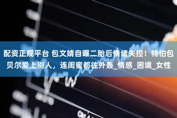 配资正规平台 包文婧自曝二胎后情绪失控！特怕包贝尔爱上别人，连闺蜜都往外轰_情感_困境_女性