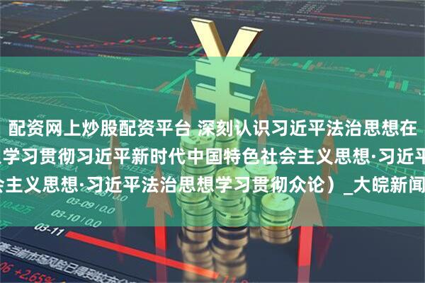 配资网上炒股配资平台 深刻认识习近平法治思想在实践中的创新发展（深入学习贯彻习近平新时代中国特色社会主义思想·习近平法治思想学习贯彻众论）_大皖新闻 | 安徽网