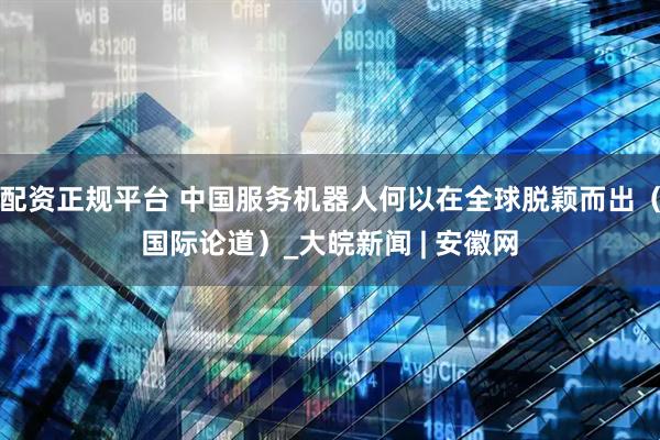 配资正规平台 中国服务机器人何以在全球脱颖而出（国际论道）_大皖新闻 | 安徽网