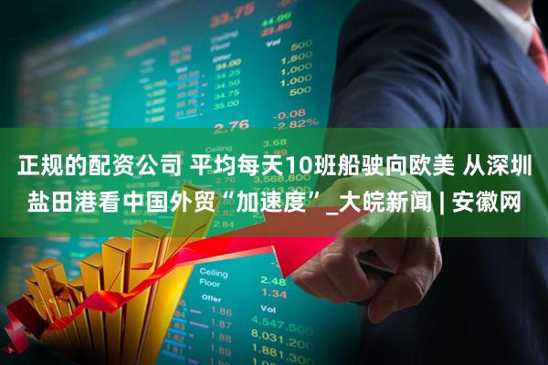 正规的配资公司 平均每天10班船驶向欧美 从深圳盐田港看中国外贸“加速度”_大皖新闻 | 安徽网