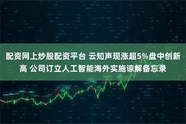 配资网上炒股配资平台 云知声现涨超5%盘中创新高 公司订立人工智能海外实施谅解备忘录