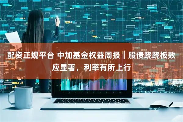 配资正规平台 中加基金权益周报｜股债跷跷板效应显著，利率有所上行