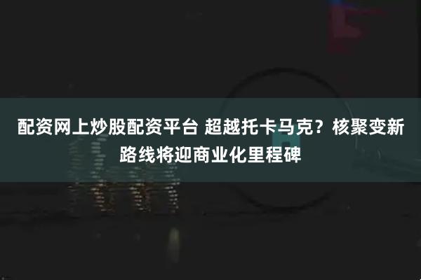 配资网上炒股配资平台 超越托卡马克？核聚变新路线将迎商业化里程碑