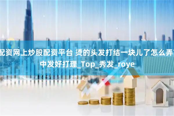 配资网上炒股配资平台 烫的头发打结一块儿了怎么弄?中发好打理_Top_秀发_roye