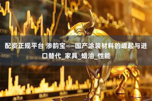 配资正规平台 渗韵宝——国产涂装材料的崛起与进口替代_家具_蜡油_性能