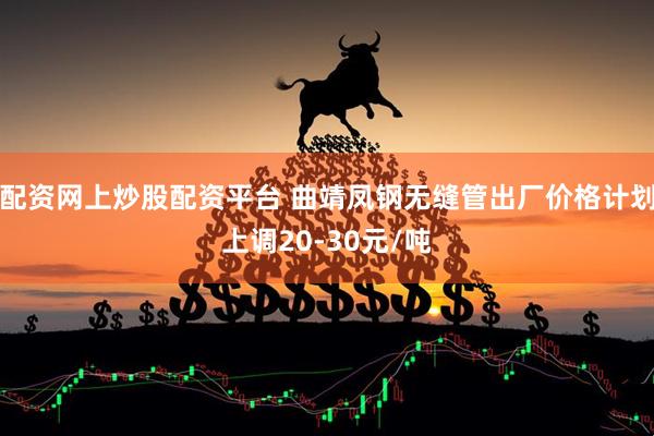 配资网上炒股配资平台 曲靖凤钢无缝管出厂价格计划上调20-30元/吨