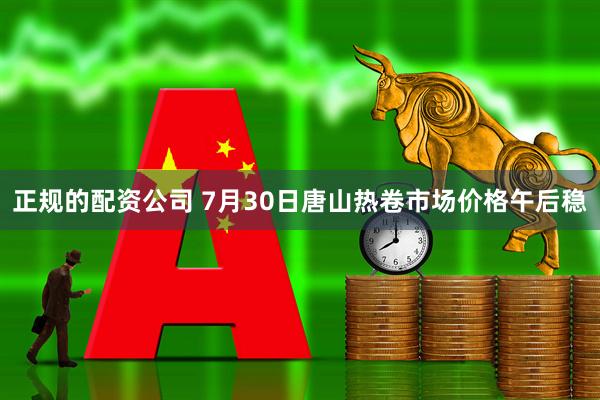 正规的配资公司 7月30日唐山热卷市场价格午后稳