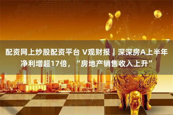 配资网上炒股配资平台 V观财报｜深深房A上半年净利增超17倍，“房地产销售收入上升”