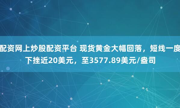 配资网上炒股配资平台 现货黄金大幅回落，短线一度下挫近20美元，至3577.89美元/盎司