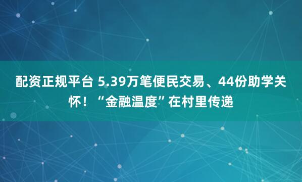 配资正规平台 5.39万笔便民交易、44份助学关怀！“金融温度”在村里传递
