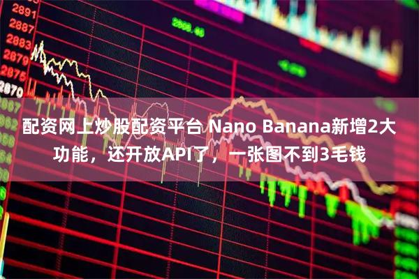 配资网上炒股配资平台 Nano Banana新增2大功能，还开放API了，一张图不到3毛钱