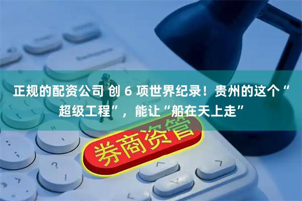 正规的配资公司 创 6 项世界纪录！贵州的这个“超级工程”，能让“船在天上走”
